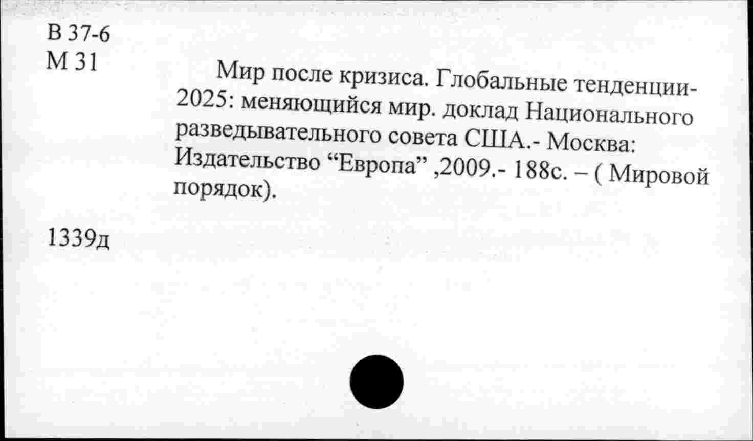 ﻿В 37-6
М31
Мир после кризиса. Глобальные тенденции-2025: меняющийся мир. доклад Национального разведывательного совета США.- Москва: Издательство “Европа” ,2009.- 188с. - ( Мировой порядок).
1339д